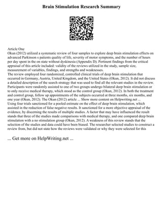 Brain Stimulation Research Summary
Article One
Okun (2012) utilized a systematic review of four samples to explore deep brain stimulation effects on
advanced Parkinson s patients quality of life, severity of motor symptoms, and the number of hours
per day spent in the on state without dyskinesia (Appendix D). Pertinent findings from the critical
appraisal of this article included: validity of the reviews utilized in the study, sample size,
measurement of variables, findings, and strengths and weaknesses.
The review employed four randomized, controlled clinical trials of deep brain stimulation that
occurred in Germany, Austria, United Kingdom, and the United States (Okun, 2012). It did not discuss
a detailed description of the search strategy that was used to find all the relevant studies in the review.
Participants were randomly assisted to one of two groups undergo bilateral deep brain stimulation or
to only receive medical therapy, which stood as the control group (Okun, 2012). In both the treatment
and control group, follow up appointments of the subjects occurred at three months, six months, and
one year (Okun, 2012). The Okun (2012) article ... Show more content on Helpwriting.net ...
Using four trials sanctioned for a pooled estimate on the effect of deep brain stimulation, which
assisted in the reduction of false negative results. It sanctioned for a more objective appraisal of the
evidence, by discerning the results of multiple studies. A factor that may have influenced the result
stands that three of the studies made comparisons with medical therapy, and one compared deep brain
stimulation with a no stimulation group (Okun, 2012). A weakness of this review stands that the
selection of the studies and data could have been biased. The researcher selected studies to construct a
review from, but did not state how the reviews were validated or why they were selected for this
... Get more on HelpWriting.net ...
 