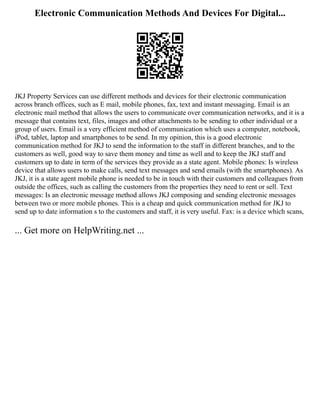 Electronic Communication Methods And Devices For Digital...
JKJ Property Services can use different methods and devices for their electronic communication
across branch offices, such as E mail, mobile phones, fax, text and instant messaging. Email is an
electronic mail method that allows the users to communicate over communication networks, and it is a
message that contains text, files, images and other attachments to be sending to other individual or a
group of users. Email is a very efficient method of communication which uses a computer, notebook,
iPod, tablet, laptop and smartphones to be send. In my opinion, this is a good electronic
communication method for JKJ to send the information to the staff in different branches, and to the
customers as well, good way to save them money and time as well and to keep the JKJ staff and
customers up to date in term of the services they provide as a state agent. Mobile phones: Is wireless
device that allows users to make calls, send text messages and send emails (with the smartphones). As
JKJ, it is a state agent mobile phone is needed to be in touch with their customers and colleagues from
outside the offices, such as calling the customers from the properties they need to rent or sell. Text
messages: Is an electronic message method allows JKJ composing and sending electronic messages
between two or more mobile phones. This is a cheap and quick communication method for JKJ to
send up to date information s to the customers and staff, it is very useful. Fax: is a device which scans,
... Get more on HelpWriting.net ...
 