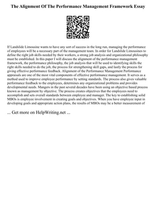 The Alignment Of The Performance Management Framework Essay
If Landslide Limousine wants to have any sort of success in the long run, managing the performance
of employees will be a necessary part of the management team. In order for Landslide Limousines to
define the right job skills needed by their workers, a strong job analysis and organizational philosophy
must be established. In this paper I will discuss the alignment of the performance management
framework, the performance philosophy, the job analysis that will be used to identifying skills the
right skills needed to do the job, the process for strengthening skill gaps, and lastly the process for
giving effective performance feedback. Alignment of the Performance Management Performance
appraisals are one of the most vital components of effective performance management. It serves as a
method used to improve employee performance by setting standards. The process also gives valuable
performance feedback to the employees, determines any organizational problems and provides
developmental needs. Mangers in the past several decades have been using an objective based process
known as management by objective. The process creates objectives that the employees need to
accomplish and sets overall standards between employee and manager. The key to establishing solid
MBOs is employee involvement in creating goals and objectives. When you have employee input in
developing goals and appropriate action plans, the results of MBOs may be a better measurement of
... Get more on HelpWriting.net ...
 