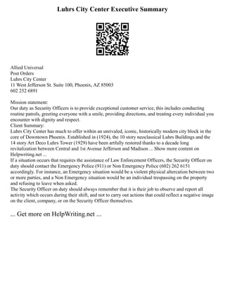 Luhrs City Center Executive Summary
Allied Universal
Post Orders
Luhrs City Center
11 West Jefferson St. Suite 100, Phoenix, AZ 85003
602 252 6891
Mission statement:
Our duty as Security Officers is to provide exceptional customer service, this includes conducting
routine patrols, greeting everyone with a smile, providing directions, and treating every individual you
encounter with dignity and respect.
Client Summary:
Luhrs City Center has much to offer within an unrivaled, iconic, historically modern city block in the
core of Downtown Phoenix. Established in (1924), the 10 story neoclassical Luhrs Buildings and the
14 story Art Deco Luhrs Tower (1929) have been artfully restored thanks to a decade long
revitalization between Central and 1st Avenue Jefferson and Madison ... Show more content on
Helpwriting.net ...
If a situation occurs that requires the assistance of Law Enforcement Officers, the Security Officer on
duty should contact the Emergency Police (911) or Non Emergency Police (602) 262 6151
accordingly. For instance, an Emergency situation would be a violent physical altercation between two
or more parties, and a Non Emergency situation would be an individual trespassing on the property
and refusing to leave when asked.
The Security Officer on duty should always remember that it is their job to observe and report all
activity which occurs during their shift, and not to carry out actions that could reflect a negative image
on the client, company, or on the Security Officer themselves.
... Get more on HelpWriting.net ...
 
