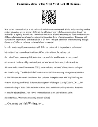 Communication Is The Most Vital Part Of Human...
Non verbal communication is not universal and often misunderstood. While understanding another
culture dialect or accent appears difficult, the effects of non verbal communication, directly or
indirectly, is equally difficult and sometimes convey as offensive to someone from another culture.
Although language has always been the most important form of communicating, this paper will
explain how intercultural communication is the most vital part of human communicating through
channels of different cultures, both verbal and nonverbal.
In order to thoroughly communicate with different cultures it is imperative to understand
intercultural background and traditions. Often referred to as the melting pot,
the United States has many different cultures around the world resides in one central
environment. Influenced by many cultures such as Native American, Latin American,
Africans and Asians (Zimmerman, 2015), the trends and issues of others cultures enlarged
our broader daily. The Garden Salad Metaphor arrived because many immigrants who come
to live and conform to our culture and also continue to express their own way of living and
cultures allowing the United States more acceptable to changes (Lustig Koester, 2012), but
communicating to those from different cultures must be learned quickly to avoid disrespect
of another belief system. Non verbal communication is not universal and often
misunderstood. While understanding another culture
... Get more on HelpWriting.net ...
 