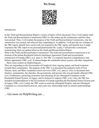 Trc Essay
Introduction:
In this Truth and Reconciliation Report a variety of topics will be discussed. First, I will explain what
the Truth and Reconciliation Commission (TRC) is, who makes up the commission, and how they
were picked. Then, I will explain the purpose of the Truth and Reconciliation Commission, why the
commission was created, and what are they responding to. In addition, I will provide two critiques of
the TRC report, identify how social work can respond to the TRC report, and identify how I might
respond to the TRC report in my personal/professional life. Lastly, I will provide a conclusion
summarizing what was spoken about in this Truth and Reconciliation Report.
What is the Truth and Reconciliation Commission? The truth and reconciliation commission is an
element of the Indian Residential Schools Settlement Agreement (Truth and reconciliation
commission of Canada (TRC), n.d., para.1). The TRC is a response based on comprehensive and
holistic approaches (TRC, n.d.). It acknowledges the residential school system, and other inequalities
... Show more content on Helpwriting.net ...
They are responding to the Government of Canada for their ongoing unjust, and harsh treatment
towards their communities. The purpose of the TRC is to document the authentic truth of First
Nations, Inuit, and Métis residential school survivors (TRC, n.d., para.2). Also, to document their
families, communities, the churches, the government, and anyone who was personally affected (TRC,
n.d.). Furthermore, promoting awareness and educating all non Aboriginal Canadians on the
Residential School System, its legacy, and its destructive impacts (TRC, n.d.). Also, the TRC has
included recommendations to the Government of Canada regarding the Residential School System and
its legacy (TRC, n.d.). Lastly, the TRC wants to motivate Aboriginal Peoples, and non Aboriginal
Canadians in a reconciliation process, and create new relationships built on mutual understandings
(TRC,
... Get more on HelpWriting.net ...
 