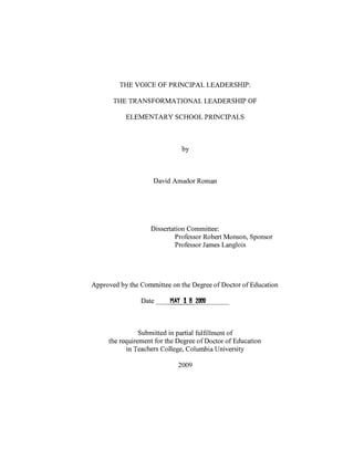 THE VOICE OF PRINCIPAL LEADERSHIP:
THE TRANSFORMATIONAL LEADERSHIP OF
ELEMENTARY SCHOOL PRINCIPALS
by
David Amador Roman
Dissertation Committee:
Professor Robert Monson, Sponsor
Professor James Langlois
Approved by the Committee on the Degree of Doctor of Education
Date MAY I 8 2009
Submitted in partial fulfillment of
the requirement for the Degree of Doctor of Education
in Teachers College, Columbia University
2009
 