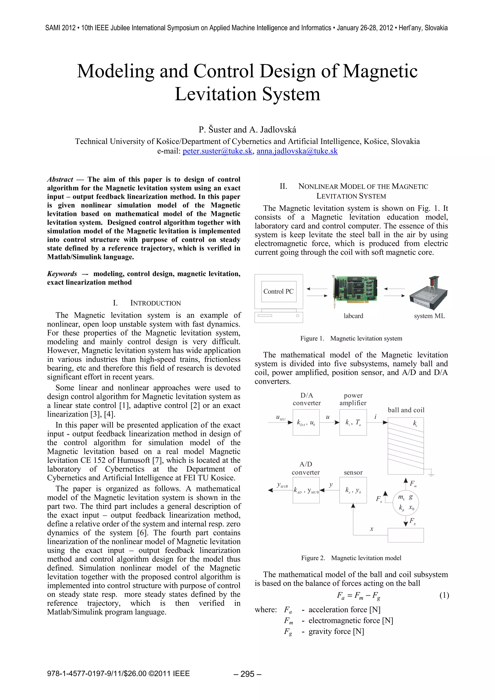 SAMI 2012 • 10th IEEE Jubilee International Symposium on Applied Machine Intelligence and Informatics • January 26-28, 2012 • Herl’any, Slovakia




           Modeling and Control Design of Magnetic
                      Levitation System
                                                      P. Šuster and A. Jadlovská
          Technical University of Košice/Department of Cybernetics and Artificial Intelligence, Košice, Slovakia
                                  e-mail: peter.suster@tuke.sk, anna.jadlovska@tuke.sk


Abstract — The aim of this paper is to design of control
algorithm for the Magnetic levitation system using an exact                         II.NONLINEAR MODEL OF THE MAGNETIC
input – output feedback linearization method. In this paper                                  LEVITATION SYSTEM
is given nonlinear simulation model of the Magnetic                          The Magnetic levitation system is shown on Fig. 1. It
levitation based on mathematical model of the Magnetic                    consists of a Magnetic levitation education model,
levitation system. Designed control algorithm together with               laboratory card and control computer. The essence of this
simulation model of the Magnetic levitation is implemented
                                                                          system is keep levitate the steel ball in the air by using
into control structure with purpose of control on steady
                                                                          electromagnetic force, which is produced from electric
state defined by a reference trajectory, which is verified in
                                                                          current going through the coil with soft magnetic core.
Matlab/Simulink language.

Keywords –- modeling, control design, magnetic levitation,
exact linearization method
                                                                              Control PC
                      I.   INTRODUCTION
   The Magnetic levitation system is an example of                                                            labcard                      system ML
nonlinear, open loop unstable system with fast dynamics.
For these properties of the Magnetic levitation system,
                                                                                             Figure 1. Magnetic levitation system
modeling and mainly control design is very difficult.
However, Magnetic levitation system has wide application
                                                                            The mathematical model of the Magnetic levitation
in various industries than high-speed trains, frictionless
                                                                          system is divided into five subsystems, namely ball and
bearing, etc and therefore this field of research is devoted
                                                                          coil, power amplified, position sensor, and A/D and D/A
significant effort in recent years.
                                                                          converters.
   Some linear and nonlinear approaches were used to
design control algorithm for Magnetic levitation system as                                   D/A              power
a linear state control [1], adaptive control [2] or an exact                               converter         amplifier
                                                                                                                                  ball and coil
linearization [3], [4].                                                           uM U                   u                   i
   In this paper will be presented application of the exact                                 kD A , u0          ki , Ta                    kc
input - output feedback linearization method in design of
the control algorithm for simulation model of the
Magnetic levitation based on a real model Magnetic
levitation CE 152 of Humusoft [7], which is located at the                                   A/D
laboratory of Cybernetics at the Department of                                             converter          sensor
Cybernetics and Artificial Intelligence at FEI TU Kosice.
                                                                                   yM U0                 y                               Fm
   The paper is organized as follows. A mathematical                                       kAD , yMU 0        kx , y0
model of the Magnetic levitation system is shown in the                                                                      Fa      mk g
part two. The third part includes a general description of                                                                           kfv x0
the exact input – output feedback linearization method,
                                                                                                                                         Fg
define a relative order of the system and internal resp. zero
                                                                                                                         x
dynamics of the system [6]. The fourth part contains
linearization of the nonlinear model of Magnetic levitation
using the exact input – output feedback linearization
method and control algorithm design for the model thus                                        Figure 2. Magnetic levitation model
defined. Simulation nonlinear model of the Magnetic
levitation together with the proposed control algorithm is                   The mathematical model of the ball and coil subsystem
implemented into control structure with purpose of control                is based on the balance of forces acting on the ball
on steady state resp. more steady states defined by the                                            Fa = Fm − Fg                 (1)
reference trajectory, which is then verified in
Matlab/Simulink program language.                                         where: Fa           - acceleration force [N]
                                                                                 Fm           - electromagnetic force [N]
                                                                                 Fg           - gravity force [N]




978-1-4577-0197-9/11/$26.00 ©2011 IEEE                             – 295 –
 