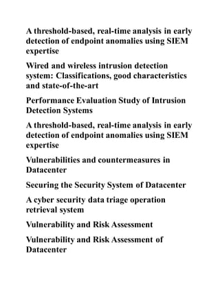 A threshold-based, real-time analysis in early
detection of endpoint anomalies using SIEM
expertise
Wired and wireless intrusion detection
system: Classifications, good characteristics
and state-of-the-art
Performance Evaluation Study of Intrusion
Detection Systems
A threshold-based, real-time analysis in early
detection of endpoint anomalies using SIEM
expertise
Vulnerabilities and countermeasures in
Datacenter
Securing the Security System of Datacenter
A cyber security data triage operation
retrieval system
Vulnerability and Risk Assessment
Vulnerability and Risk Assessment of
Datacenter
 