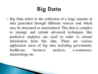  Big Data refers to the collection of a large amount of
data generated through different sources and which
may be structured or unstructured. This data is complex
to manage and certain advanced techniques like
predictive analytics are used in order to extract
information from this data. There are various
application areas of big data including government,
healthcare, business analysis, e-commerce,
meteorology etc.
 