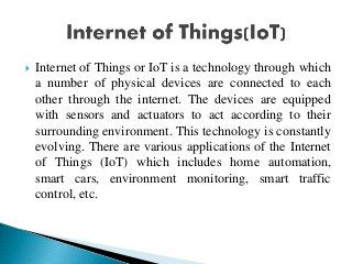  Internet of Things or IoT is a technology through which
a number of physical devices are connected to each
other through the internet. The devices are equipped
with sensors and actuators to act according to their
surrounding environment. This technology is constantly
evolving. There are various applications of the Internet
of Things (IoT) which includes home automation,
smart cars, environment monitoring, smart traffic
control, etc.
 