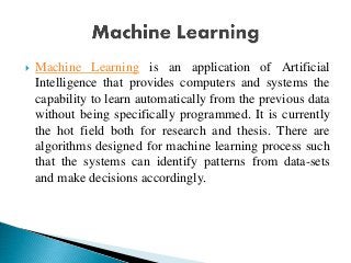 Machine Learning is an application of Artificial
Intelligence that provides computers and systems the
capability to learn automatically from the previous data
without being specifically programmed. It is currently
the hot field both for research and thesis. There are
algorithms designed for machine learning process such
that the systems can identify patterns from data-sets
and make decisions accordingly.
 