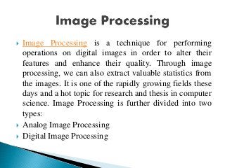  Image Processing is a technique for performing
operations on digital images in order to alter their
features and enhance their quality. Through image
processing, we can also extract valuable statistics from
the images. It is one of the rapidly growing fields these
days and a hot topic for research and thesis in computer
science. Image Processing is further divided into two
types:
 Analog Image Processing
 Digital Image Processing
 