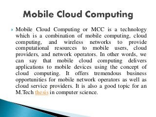  Mobile Cloud Computing or MCC is a technology
which is a combination of mobile computing, cloud
computing, and wireless networks to provide
computational resources to mobile users, cloud
providers, and network operators. In other words, we
can say that mobile cloud computing delivers
applications to mobile devices using the concept of
cloud computing. It offers tremendous business
opportunities for mobile network operators as well as
cloud service providers. It is also a good topic for an
M.Tech thesis in computer science.
 
