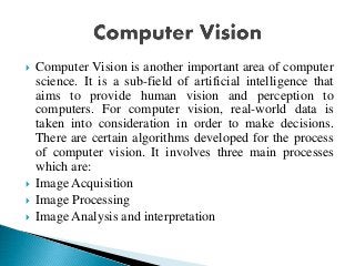  Computer Vision is another important area of computer
science. It is a sub-field of artificial intelligence that
aims to provide human vision and perception to
computers. For computer vision, real-world data is
taken into consideration in order to make decisions.
There are certain algorithms developed for the process
of computer vision. It involves three main processes
which are:
 Image Acquisition
 Image Processing
 Image Analysis and interpretation
 