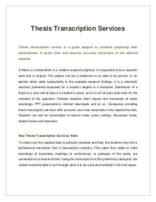 Thesis Transcription Services
Thesis   transcription   service  is   a   great   support   to   students   preparing   their  
dissertations.   It   saves   time   and   ensures   accurate   transcripts   of   the   desired  
material.

A thesis or a dissertation is a student research proposal. It is expected to be a research 
work that is original. The subject can be a statement or an idea to be proven, or an  
opinion which adds substantially to the available research findings. It is a scholastic 
exercise, presented especially for a master’s degree or a doctorate. Submission of a 
thesis is a very critical step in a student’s career, and it is not an easy task even for the  
smartest   of   the   aspirants.   Doctoral   students   often   require   text   transcripts   of   audio 
recordings,   PPT   presentations,   internet   downloads   and   so   on.   Companies   providing 
thesis transcription services offer accurate, error­free transcripts in the required formats. 
Students can ask for transcription of lecture notes, press cuttings, discussion notes, 
student notes and interviews.

How Thesis Transcription Services Work
To make sure the required data is perfectly recorded and filed, the students may hire a 
professional transcriber from a  transcription company.  Files taken from audio or video 
recordings   of   interviews,   meetings   or   conferences,   or   podcasts   of   the   same,   are 
converted into a textual format. Using the transcripts from this preliminary data pool, the 
student would be able to sort through what is to be used and modified in the final report.

 