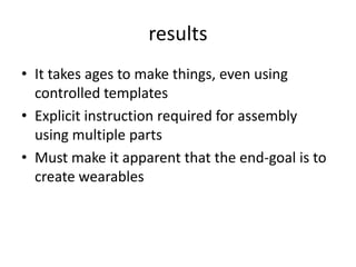 resultsIt takes ages to make things, even using controlled templatesExplicit instruction required for assembly using multiple partsMust make it apparent that the end-goal is to create wearables
