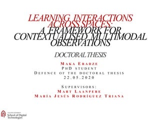 0
LEARNING INTERACTIONS
ACROSSSPACES:
A FRAMEWORKFOR
CONTEXTUALISED MULTIMODAL
OBSERVATIONS
DOCTORALTHESIS
M A K A E R A D Z E
P H D S T U D E N T
D E F E N C E O F T H E D O C T O R A L T H E S I S
2 2 . 0 5 . 2 0 2 0
S U P E R V I S O R S :
M A R T L A A N P E R E
M A R Í A J E S Ú S R O D R Í G U E Z T R I A N A
 