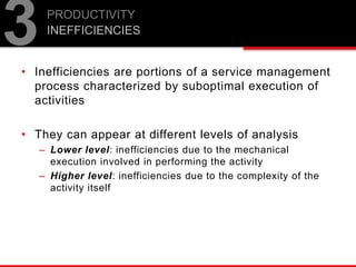 • Inefficiencies are portions of a service management
process characterized by suboptimal execution of
activities
• They can appear at different levels of analysis
– Lower level: inefficiencies due to the mechanical
execution involved in performing the activity
– Higher level: inefficiencies due to the complexity of the
activity itself
PRODUCTIVITY
INEFFICIENCIES
3
 