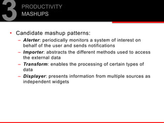 PRODUCTIVITY
MASHUPS
3• Candidate mashup patterns:
– Alerter: periodically monitors a system of interest on
behalf of the user and sends notifications
– Importer: abstracts the different methods used to access
the external data
– Transform: enables the processing of certain types of
data
– Displayer: presents information from multiple sources as
independent widgets
 