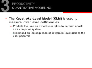 • The Keystroke-Level Model (KLM) is used to
measure lower level inefficiencies
– Predicts the time an expert user takes to perform a task
on a computer system
– It is based on the sequence of keystroke-level actions the
user performs
PRODUCTIVITY
QUANTITATIVE MODELING
3
 
