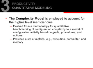 • The Complexity Model is employed to account for
the higher level inefficiencies
– Evolved from a methodology for quantitative
benchmarking of configuration complexity to a model of
configuration activity based on goals, procedures, and
actions
– Provides a set of metrics, e.g., execution, parameter, and
memory
PRODUCTIVITY
QUANTITATIVE MODELING
3
 