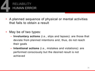 • A planned sequence of physical or mental activities
that fails to obtain a result
• May be of two types:
– Involuntary actions (i.e., slips and lapses): are those that
deviate from planned intentions and, thus, do not reach
their goals
– Intentional actions (i.e., mistakes and violations): are
performed consciously but the desired result is not
achieved
35
RELIABILITY
HUMAN ERROR
4
 