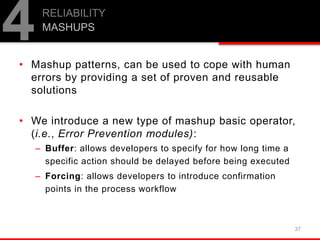 • Mashup patterns, can be used to cope with human
errors by providing a set of proven and reusable
solutions
• We introduce a new type of mashup basic operator,
(i.e., Error Prevention modules):
– Buffer: allows developers to specify for how long time a
specific action should be delayed before being executed
– Forcing: allows developers to introduce confirmation
points in the process workflow
37
RELIABILITY
MASHUPS
4
 