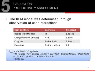 • The KLM model was determined through
observation of user interactions
48
5EVALUATION
PRODUCTIVITY ASSESSMENT
Copy and Paste Operation Time (sec)
Decide to do the task M 1.35 sec
Change Window (mouse) P + K 1.3 sec
Copy text P + B + P + B 2.4 sec
Paste text P + K + H + K + K 1.9
Ttask8 = M + Fields * CopyPaste
= M + Fields * (M + Change Window + CopyText + ChangeWindow + PasteText )
= 1.35 + 10 * (1.35 + 1.3 + 2.4 + 1.3 + 1.9)
= 83.85 sec
 