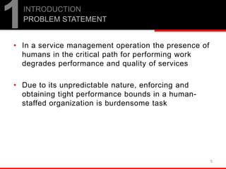 • In a service management operation the presence of
humans in the critical path for performing work
degrades performance and quality of services
• Due to its unpredictable nature, enforcing and
obtaining tight performance bounds in a human-
staffed organization is burdensome task
5
1INTRODUCTION
PROBLEM STATEMENT
 