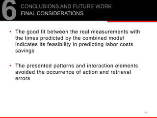 • The good fit between the real measurements with
the times predicted by the combined model
indicates its feasibility in predicting labor costs
savings
• The presented patterns and interaction elements
avoided the occurrence of action and retrieval
errors
64
6CONCLUSIONS AND FUTURE WORK
FINAL CONSIDERATIONS
 