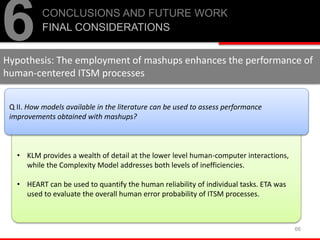 • KLM provides a wealth of detail at the lower level human-computer interactions,
while the Complexity Model addresses both levels of inefficiencies.
• HEART can be used to quantify the human reliability of individual tasks. ETA was
used to evaluate the overall human error probability of ITSM processes.
66
6CONCLUSIONS AND FUTURE WORK
FINAL CONSIDERATIONS
Q II. How models available in the literature can be used to assess performance
improvements obtained with mashups?
Hypothesis: The employment of mashups enhances the performance of
human-centered ITSM processes
 