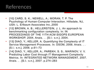 • [10] CARD, S. K.; NEWELL, A.; MORAN, T. P. The
Psychology of Human-Computer Interaction. Hillsdale, NJ,
USA: L. Erlbaum Associates Inc.,2000
• [12] BROWN, A. B.; HELLERSTEIN, J. L. An approach to
benchmarking configuration complexity. In: IN
PROCEEDINGS OF THE 11TH ACM SIGOPS EUROPEAN
WORKSHOP, 2004. Anais. . . [S.l.: s.n.], 2004.
• [13] DIAO, Y.; KELLER, A. Quantifying the Complexity of IT
Service Management Processes. In: DSOM, 2006. Anais. . .
[S.l.: s.n.], 2006. p.61–73
• [14] DIAO, Y.; KELLER, A.; PAREKH, S. S.; MARINOV, V. V.
Predicting Labor Cost through IT Management Complexity
Metrics. In: INTEGRATED NETWORK MANAGEMENT, 2007.
Anais. . . [S.l.: s.n.], 2007. p.274–283
82
References
 