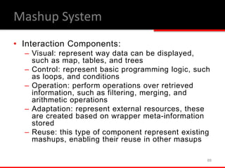 • Interaction Components:
– Visual: represent way data can be displayed,
such as map, tables, and trees
– Control: represent basic programming logic, such
as loops, and conditions
– Operation: perform operations over retrieved
information, such as filtering, merging, and
arithmetic operations
– Adaptation: represent external resources, these
are created based on wrapper meta-information
stored
– Reuse: this type of component represent existing
mashups, enabling their reuse in other masups
88
Mashup System
 