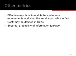 • Effectiveness: how to match the customers
requirements and what the service provides in fact
• Cost: may be defined in SLAs
• Security: probability of information leakage
89
Other metrics
 
