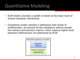 • KLM model: provides a wealth of detail at the lower level of
human-computer interactions
• Complexity model: besides it addresses both levels of
inefficiencies, we discard all the complexity metrics except
the memory and decision metrics, which capture higher level
potential inefficiencies not addressed by KLM
93
Total time spend by a human
Human-computer
interactions
Cognitive
actions
Quantitative Modeling
 