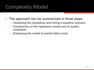 • The approach can be summarized in three steps:
– Assessing the complexity and timing a baseline scenario
– Construction of the regression model and its quality
evaluation
– Employing the model to predict labor costs
94
Complexity Model
 