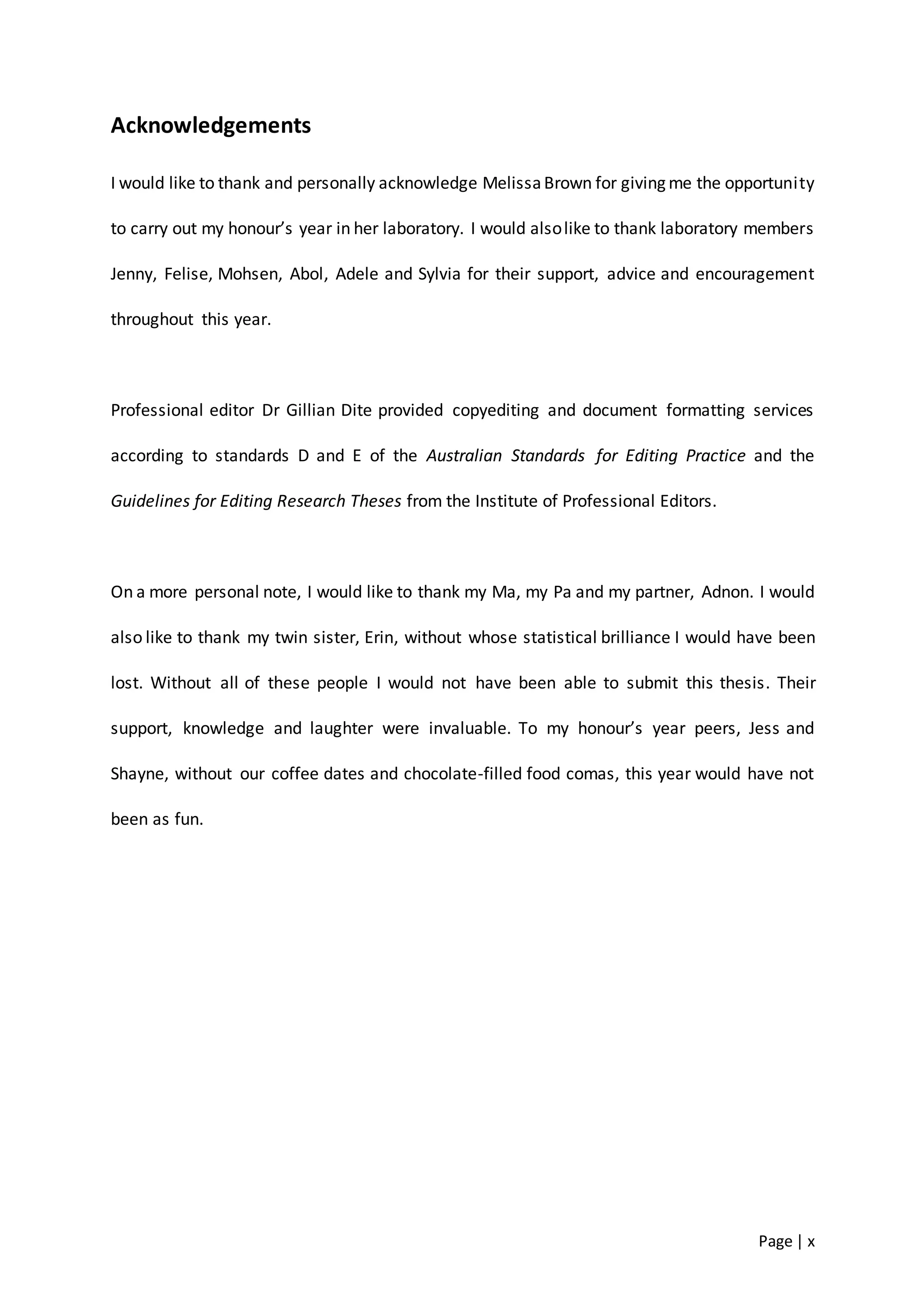 Page | x
Acknowledgements
I would like to thank and personally acknowledge MelissaBrown for giving me the opportunity
to carry out my honour’s year in her laboratory. I would alsolike to thank laboratory members
Jenny, Felise, Mohsen, Abol, Adele and Sylvia for their support, advice and encouragement
throughout this year.
Professional editor Dr Gillian Dite provided copyediting and document formatting services
according to standards D and E of the Australian Standards for Editing Practice and the
Guidelines for Editing Research Theses from the Institute of Professional Editors.
On a more personal note, I would like to thank my Ma, my Pa and my partner, Adnon. I would
also like to thank my twin sister, Erin, without whose statistical brilliance I would have been
lost. Without all of these people I would not have been able to submit this thesis. Their
support, knowledge and laughter were invaluable. To my honour’s year peers, Jess and
Shayne, without our coffee dates and chocolate-filled food comas, this year would have not
been as fun.
 
