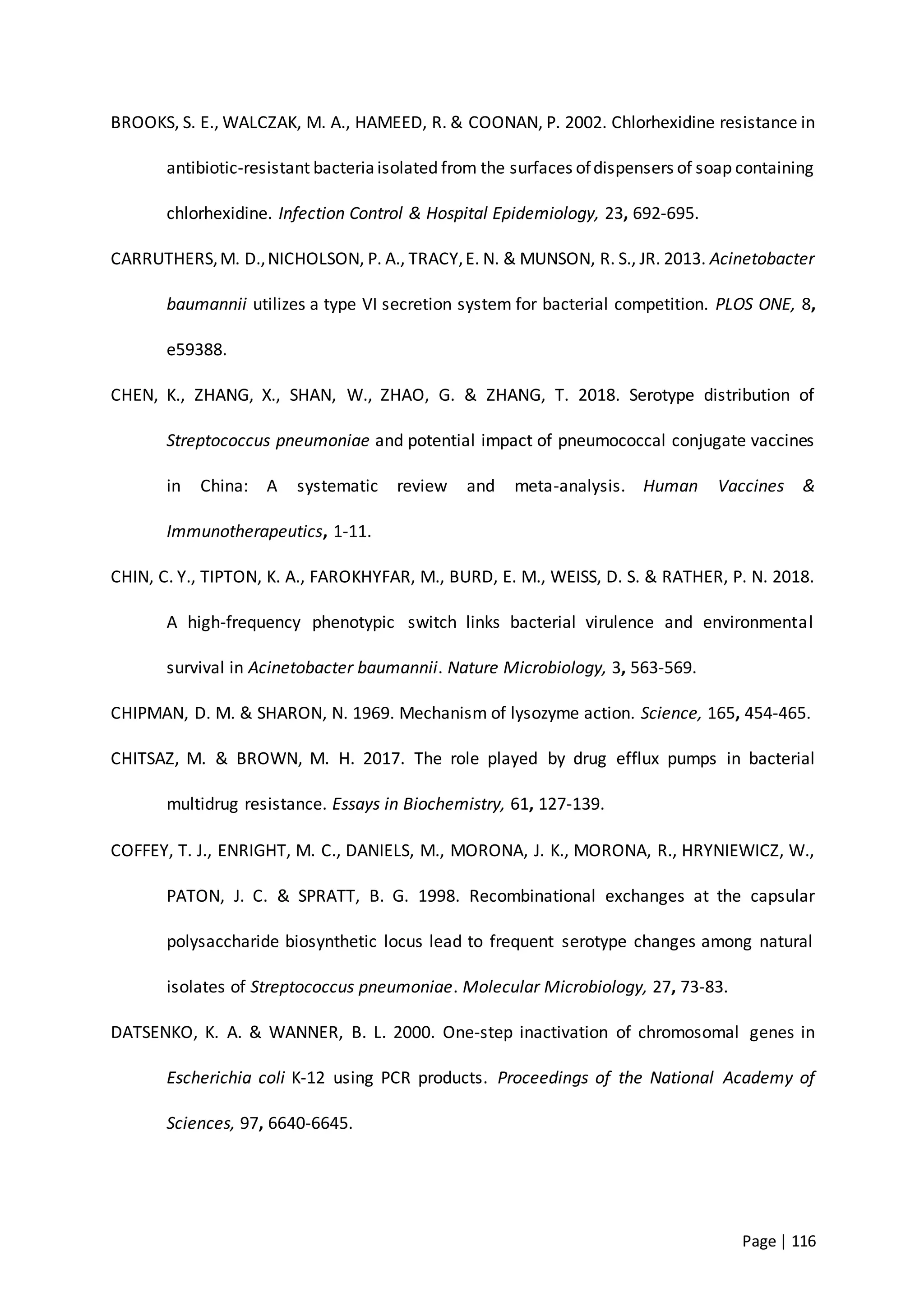 Page | 116
BROOKS, S. E., WALCZAK, M. A., HAMEED, R. & COONAN, P. 2002. Chlorhexidine resistance in
antibiotic-resistant bacteriaisolated from the surfaces ofdispensers of soap containing
chlorhexidine. Infection Control & Hospital Epidemiology, 23, 692-695.
CARRUTHERS,M. D.,NICHOLSON, P. A., TRACY,E. N. & MUNSON, R. S., JR. 2013. Acinetobacter
baumannii utilizes a type VI secretion system for bacterial competition. PLOS ONE, 8,
e59388.
CHEN, K., ZHANG, X., SHAN, W., ZHAO, G. & ZHANG, T. 2018. Serotype distribution of
Streptococcus pneumoniae and potential impact of pneumococcal conjugate vaccines
in China: A systematic review and meta-analysis. Human Vaccines &
Immunotherapeutics, 1-11.
CHIN, C. Y., TIPTON, K. A., FAROKHYFAR, M., BURD, E. M., WEISS, D. S. & RATHER, P. N. 2018.
A high-frequency phenotypic switch links bacterial virulence and environmental
survival in Acinetobacter baumannii. Nature Microbiology, 3, 563-569.
CHIPMAN, D. M. & SHARON, N. 1969. Mechanism of lysozyme action. Science, 165, 454-465.
CHITSAZ, M. & BROWN, M. H. 2017. The role played by drug efflux pumps in bacterial
multidrug resistance. Essays in Biochemistry, 61, 127-139.
COFFEY, T. J., ENRIGHT, M. C., DANIELS, M., MORONA, J. K., MORONA, R., HRYNIEWICZ, W.,
PATON, J. C. & SPRATT, B. G. 1998. Recombinational exchanges at the capsular
polysaccharide biosynthetic locus lead to frequent serotype changes among natural
isolates of Streptococcus pneumoniae. Molecular Microbiology, 27, 73-83.
DATSENKO, K. A. & WANNER, B. L. 2000. One-step inactivation of chromosomal genes in
Escherichia coli K-12 using PCR products. Proceedings of the National Academy of
Sciences, 97, 6640-6645.
 