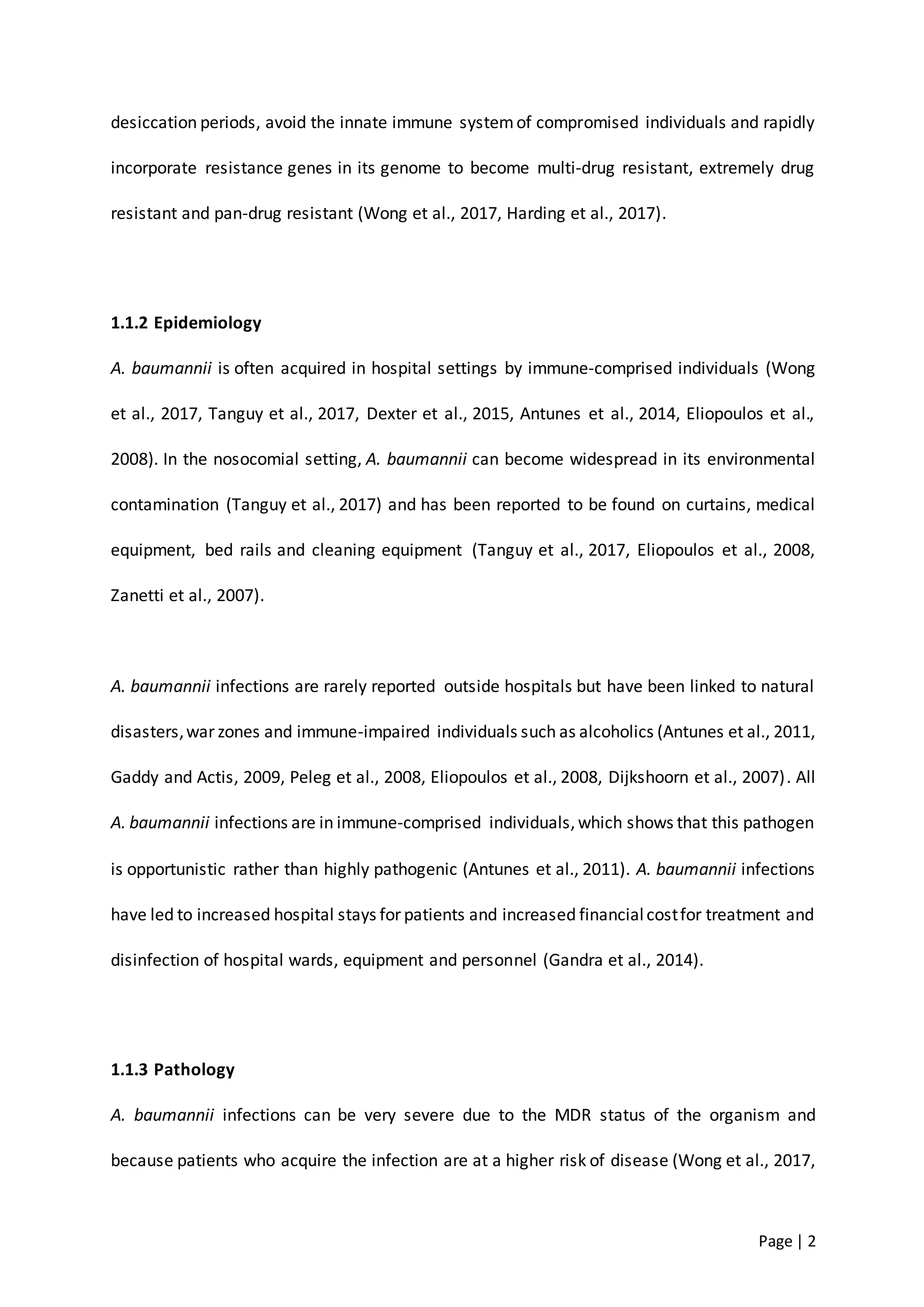 Page | 2
desiccation periods, avoid the innate immune systemof compromised individuals and rapidly
incorporate resistance genes in its genome to become multi-drug resistant, extremely drug
resistant and pan-drug resistant (Wong et al., 2017, Harding et al., 2017).
1.1.2 Epidemiology
A. baumannii is often acquired in hospital settings by immune-comprised individuals (Wong
et al., 2017, Tanguy et al., 2017, Dexter et al., 2015, Antunes et al., 2014, Eliopoulos et al.,
2008). In the nosocomial setting, A. baumannii can become widespread in its environmental
contamination (Tanguy et al., 2017) and has been reported to be found on curtains, medical
equipment, bed rails and cleaning equipment (Tanguy et al., 2017, Eliopoulos et al., 2008,
Zanetti et al., 2007).
A. baumannii infections are rarely reported outside hospitals but have been linked to natural
disasters,war zones and immune-impaired individuals such as alcoholics (Antunes et al., 2011,
Gaddy and Actis, 2009, Peleg et al., 2008, Eliopoulos et al., 2008, Dijkshoorn et al., 2007). All
A. baumannii infections are in immune-comprised individuals,which shows that this pathogen
is opportunistic rather than highly pathogenic (Antunes et al., 2011). A. baumannii infections
have led to increased hospital stays for patients and increased financialcostfor treatment and
disinfection of hospital wards, equipment and personnel (Gandra et al., 2014).
1.1.3 Pathology
A. baumannii infections can be very severe due to the MDR status of the organism and
because patients who acquire the infection are at a higher risk of disease (Wong et al., 2017,
 