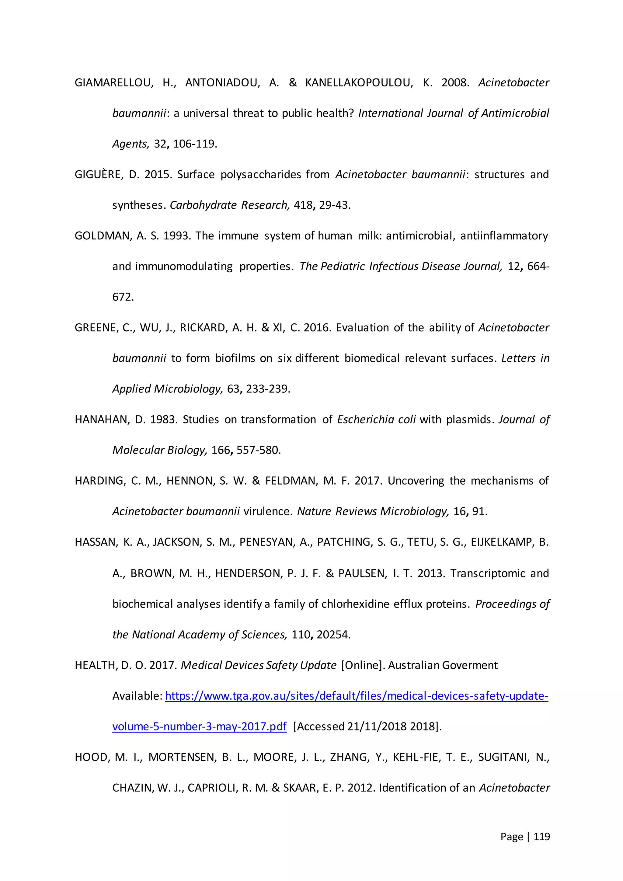 Page | 119
GIAMARELLOU, H., ANTONIADOU, A. & KANELLAKOPOULOU, K. 2008. Acinetobacter
baumannii: a universal threat to public health? International Journal of Antimicrobial
Agents, 32, 106-119.
GIGUÈRE, D. 2015. Surface polysaccharides from Acinetobacter baumannii: structures and
syntheses. Carbohydrate Research, 418, 29-43.
GOLDMAN, A. S. 1993. The immune system of human milk: antimicrobial, antiinflammatory
and immunomodulating properties. The Pediatric Infectious Disease Journal, 12, 664-
672.
GREENE, C., WU, J., RICKARD, A. H. & XI, C. 2016. Evaluation of the ability of Acinetobacter
baumannii to form biofilms on six different biomedical relevant surfaces. Letters in
Applied Microbiology, 63, 233-239.
HANAHAN, D. 1983. Studies on transformation of Escherichia coli with plasmids. Journal of
Molecular Biology, 166, 557-580.
HARDING, C. M., HENNON, S. W. & FELDMAN, M. F. 2017. Uncovering the mechanisms of
Acinetobacter baumannii virulence. Nature Reviews Microbiology, 16, 91.
HASSAN, K. A., JACKSON, S. M., PENESYAN, A., PATCHING, S. G., TETU, S. G., EIJKELKAMP, B.
A., BROWN, M. H., HENDERSON, P. J. F. & PAULSEN, I. T. 2013. Transcriptomic and
biochemical analyses identify a family of chlorhexidine efflux proteins. Proceedings of
the National Academy of Sciences, 110, 20254.
HEALTH, D. O. 2017. Medical Devices Safety Update [Online]. Australian Goverment
Available: https://www.tga.gov.au/sites/default/files/medical-devices-safety-update-
volume-5-number-3-may-2017.pdf [Accessed 21/11/2018 2018].
HOOD, M. I., MORTENSEN, B. L., MOORE, J. L., ZHANG, Y., KEHL-FIE, T. E., SUGITANI, N.,
CHAZIN, W. J., CAPRIOLI, R. M. & SKAAR, E. P. 2012. Identification of an Acinetobacter
 