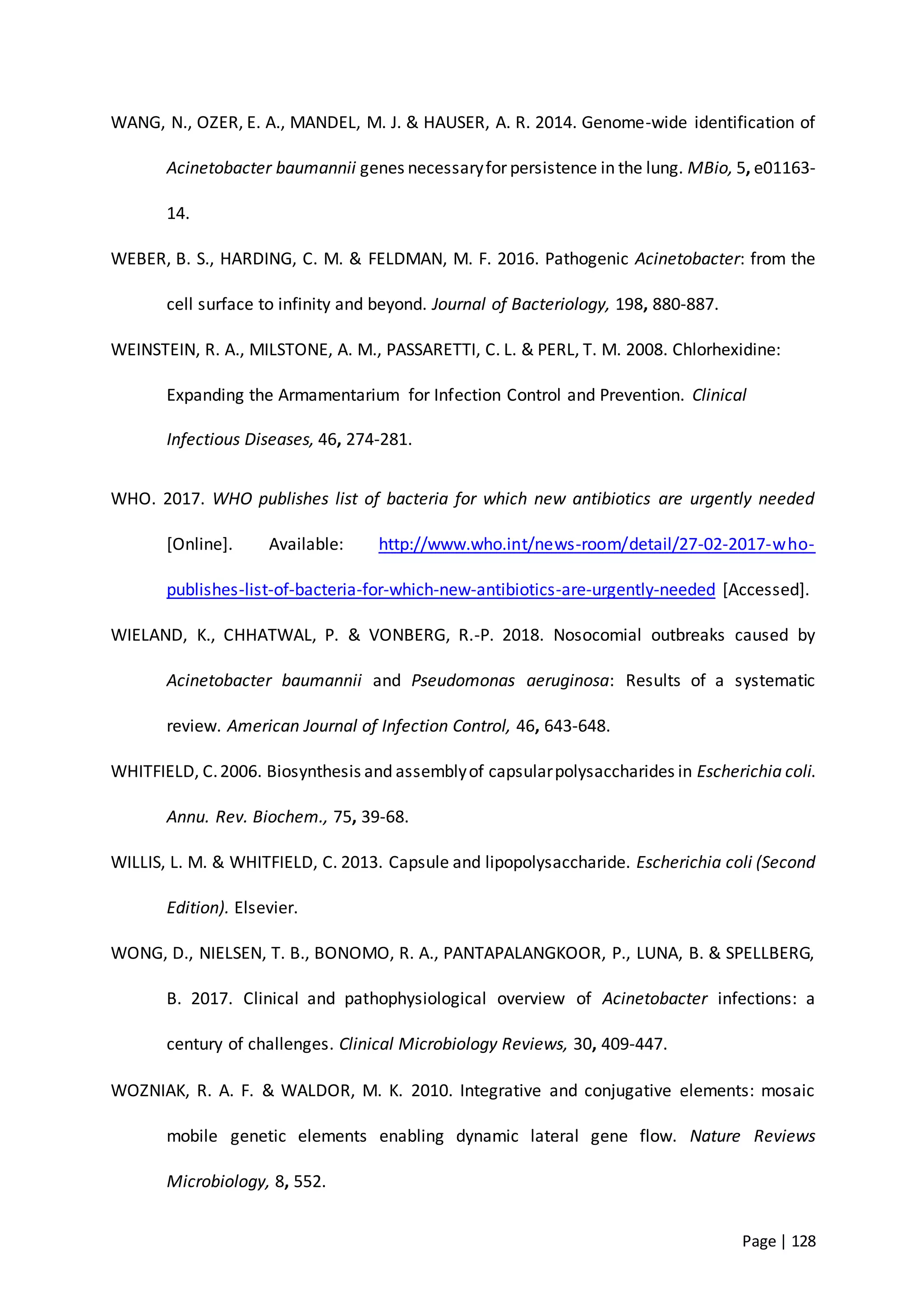 Page | 128
WANG, N., OZER, E. A., MANDEL, M. J. & HAUSER, A. R. 2014. Genome-wide identification of
Acinetobacter baumannii genes necessaryfor persistence in the lung. MBio, 5, e01163-
14.
WEBER, B. S., HARDING, C. M. & FELDMAN, M. F. 2016. Pathogenic Acinetobacter: from the
cell surface to infinity and beyond. Journal of Bacteriology, 198, 880-887.
WEINSTEIN, R. A., MILSTONE, A. M., PASSARETTI, C. L. & PERL, T. M. 2008. Chlorhexidine:
Expanding the Armamentarium for Infection Control and Prevention. Clinical
Infectious Diseases, 46, 274-281.
WHO. 2017. WHO publishes list of bacteria for which new antibiotics are urgently needed
[Online]. Available: http://www.who.int/news-room/detail/27-02-2017-who-
publishes-list-of-bacteria-for-which-new-antibiotics-are-urgently-needed [Accessed].
WIELAND, K., CHHATWAL, P. & VONBERG, R.-P. 2018. Nosocomial outbreaks caused by
Acinetobacter baumannii and Pseudomonas aeruginosa: Results of a systematic
review. American Journal of Infection Control, 46, 643-648.
WHITFIELD, C.2006. Biosynthesis and assemblyof capsularpolysaccharides in Escherichia coli.
Annu. Rev. Biochem., 75, 39-68.
WILLIS, L. M. & WHITFIELD, C. 2013. Capsule and lipopolysaccharide. Escherichia coli (Second
Edition). Elsevier.
WONG, D., NIELSEN, T. B., BONOMO, R. A., PANTAPALANGKOOR, P., LUNA, B. & SPELLBERG,
B. 2017. Clinical and pathophysiological overview of Acinetobacter infections: a
century of challenges. Clinical Microbiology Reviews, 30, 409-447.
WOZNIAK, R. A. F. & WALDOR, M. K. 2010. Integrative and conjugative elements: mosaic
mobile genetic elements enabling dynamic lateral gene flow. Nature Reviews
Microbiology, 8, 552.
 