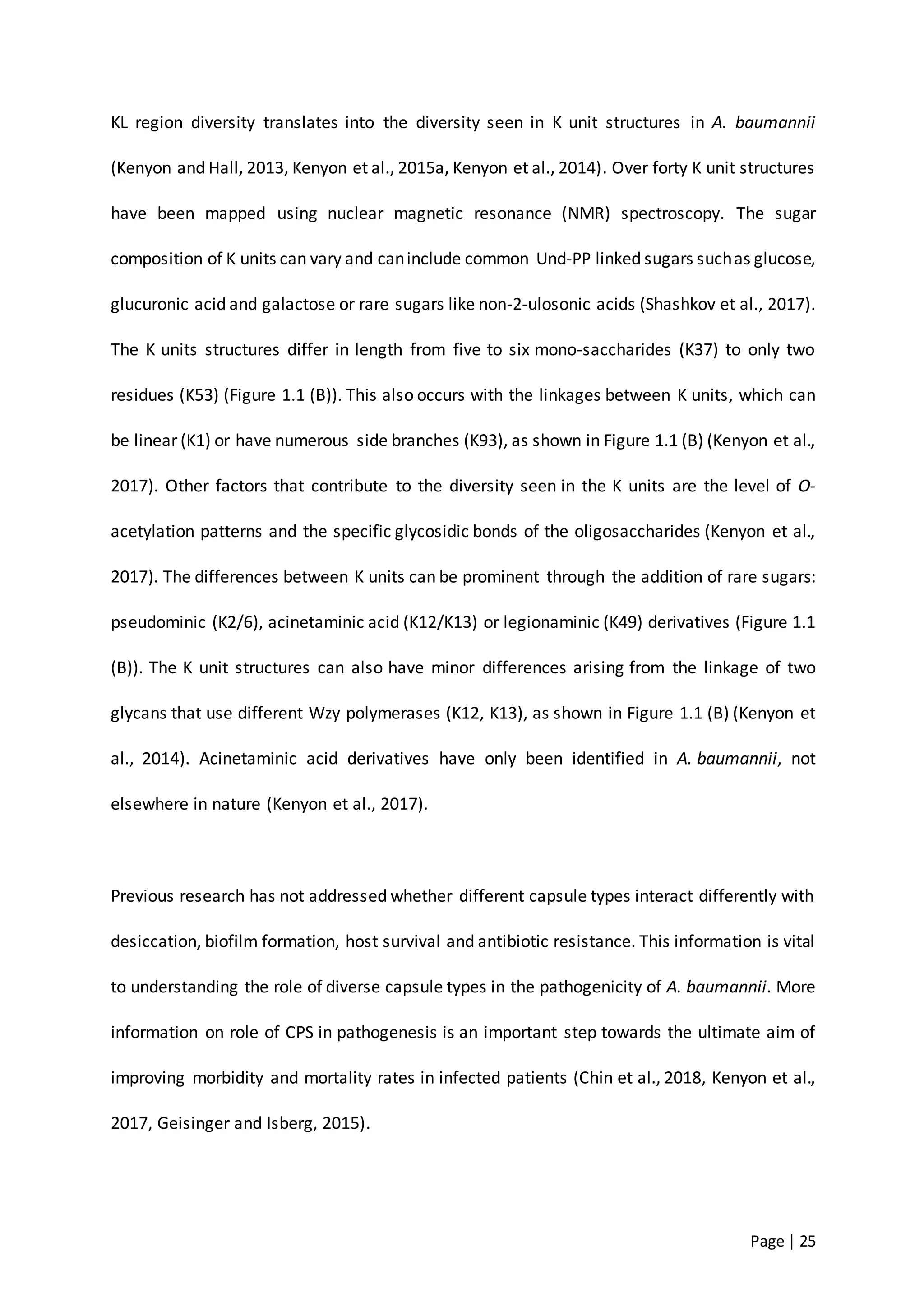 Page | 25
KL region diversity translates into the diversity seen in K unit structures in A. baumannii
(Kenyon and Hall, 2013, Kenyon et al., 2015a, Kenyon et al., 2014). Over forty K unit structures
have been mapped using nuclear magnetic resonance (NMR) spectroscopy. The sugar
composition of K units can vary and caninclude common Und-PP linked sugars suchas glucose,
glucuronic acid and galactose or rare sugars like non-2-ulosonic acids (Shashkov et al., 2017).
The K units structures differ in length from five to six mono-saccharides (K37) to only two
residues (K53) (Figure 1.1 (B)). This also occurs with the linkages between K units, which can
be linear (K1) or have numerous side branches (K93), as shown in Figure 1.1 (B) (Kenyon et al.,
2017). Other factors that contribute to the diversity seen in the K units are the level of O-
acetylation patterns and the specific glycosidic bonds of the oligosaccharides (Kenyon et al.,
2017). The differences between K units can be prominent through the addition of rare sugars:
pseudominic (K2/6), acinetaminic acid (K12/K13) or legionaminic (K49) derivatives (Figure 1.1
(B)). The K unit structures can also have minor differences arising from the linkage of two
glycans that use different Wzy polymerases (K12, K13), as shown in Figure 1.1 (B) (Kenyon et
al., 2014). Acinetaminic acid derivatives have only been identified in A. baumannii, not
elsewhere in nature (Kenyon et al., 2017).
Previous research has not addressed whether different capsule types interact differently with
desiccation, biofilm formation, host survival and antibiotic resistance. This information is vital
to understanding the role of diverse capsule types in the pathogenicity of A. baumannii. More
information on role of CPS in pathogenesis is an important step towards the ultimate aim of
improving morbidity and mortality rates in infected patients (Chin et al., 2018, Kenyon et al.,
2017, Geisinger and Isberg, 2015).
 