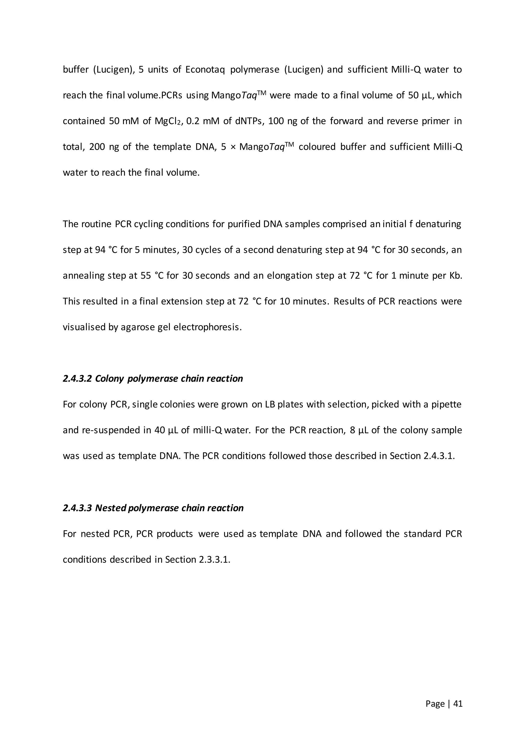 Page | 41
buffer (Lucigen), 5 units of Econotaq polymerase (Lucigen) and sufficient Milli-Q water to
reach the final volume.PCRs using MangoTaqTM were made to a final volume of 50 µL, which
contained 50 mM of MgCl2, 0.2 mM of dNTPs, 100 ng of the forward and reverse primer in
total, 200 ng of the template DNA, 5 × MangoTaqTM coloured buffer and sufficient Milli-Q
water to reach the final volume.
The routine PCR cycling conditions for purified DNA samples comprised an initial f denaturing
step at 94 °C for 5 minutes, 30 cycles of a second denaturing step at 94 °C for 30 seconds, an
annealing step at 55 °C for 30 seconds and an elongation step at 72 °C for 1 minute per Kb.
This resulted in a final extension step at 72 °C for 10 minutes. Results of PCR reactions were
visualised by agarose gel electrophoresis.
2.4.3.2 Colony polymerase chain reaction
For colony PCR, single colonies were grown on LB plates with selection, picked with a pipette
and re-suspended in 40 µL of milli-Q water. For the PCR reaction, 8 µL of the colony sample
was used as template DNA. The PCR conditions followed those described in Section 2.4.3.1.
2.4.3.3 Nested polymerase chain reaction
For nested PCR, PCR products were used as template DNA and followed the standard PCR
conditions described in Section 2.3.3.1.
 