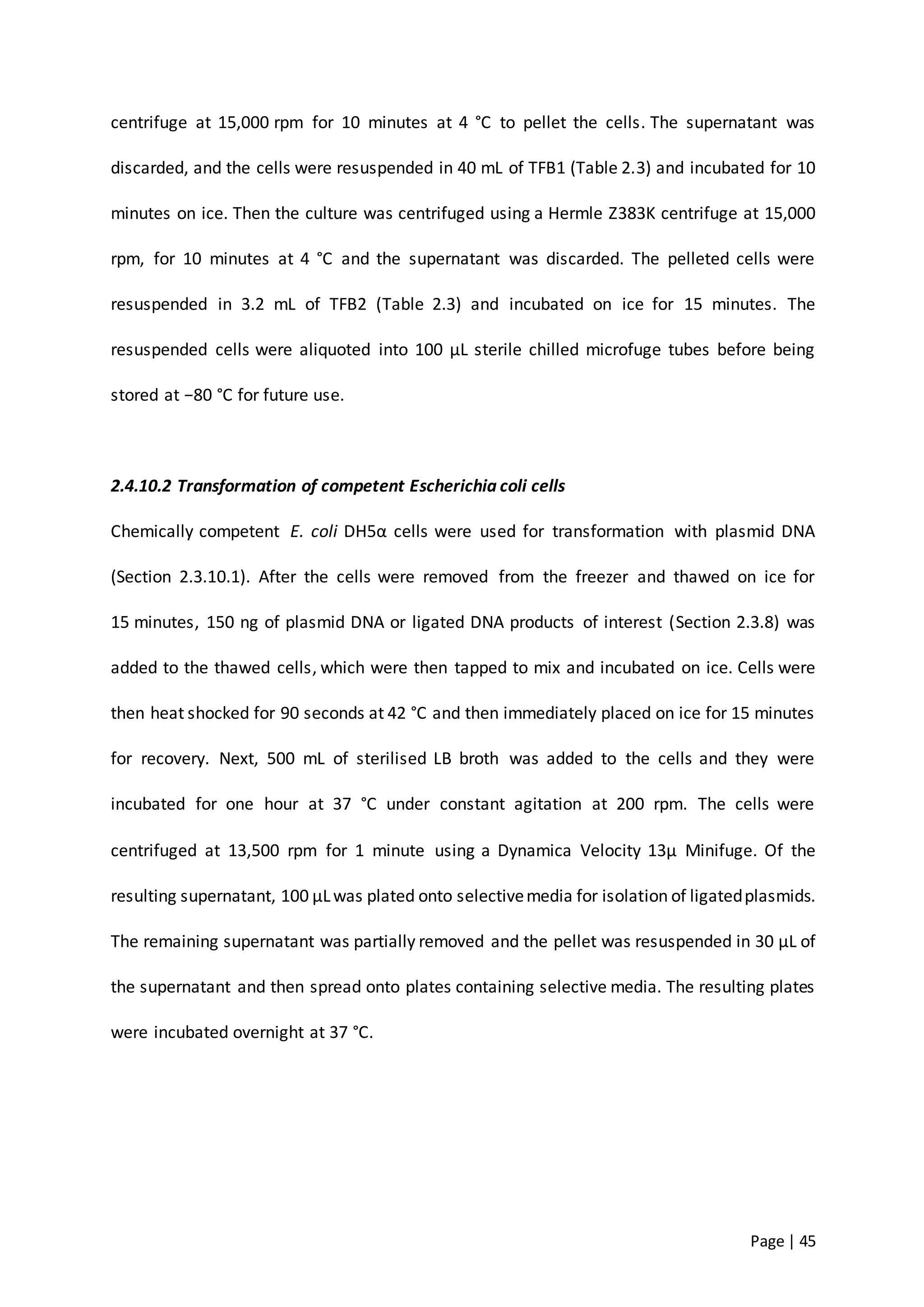Page | 45
centrifuge at 15,000 rpm for 10 minutes at 4 °C to pellet the cells. The supernatant was
discarded, and the cells were resuspended in 40 mL of TFB1 (Table 2.3) and incubated for 10
minutes on ice. Then the culture was centrifuged using a Hermle Z383K centrifuge at 15,000
rpm, for 10 minutes at 4 °C and the supernatant was discarded. The pelleted cells were
resuspended in 3.2 mL of TFB2 (Table 2.3) and incubated on ice for 15 minutes. The
resuspended cells were aliquoted into 100 µL sterile chilled microfuge tubes before being
stored at −80 °C for future use.
2.4.10.2 Transformation of competent Escherichia coli cells
Chemically competent E. coli DH5α cells were used for transformation with plasmid DNA
(Section 2.3.10.1). After the cells were removed from the freezer and thawed on ice for
15 minutes, 150 ng of plasmid DNA or ligated DNA products of interest (Section 2.3.8) was
added to the thawed cells, which were then tapped to mix and incubated on ice. Cells were
then heat shocked for 90 seconds at 42 °C and then immediately placed on ice for 15 minutes
for recovery. Next, 500 mL of sterilised LB broth was added to the cells and they were
incubated for one hour at 37 °C under constant agitation at 200 rpm. The cells were
centrifuged at 13,500 rpm for 1 minute using a Dynamica Velocity 13µ Minifuge. Of the
resulting supernatant, 100 µLwas plated onto selectivemedia for isolation of ligatedplasmids.
The remaining supernatant was partially removed and the pellet was resuspended in 30 µL of
the supernatant and then spread onto plates containing selective media. The resulting plates
were incubated overnight at 37 °C.
 