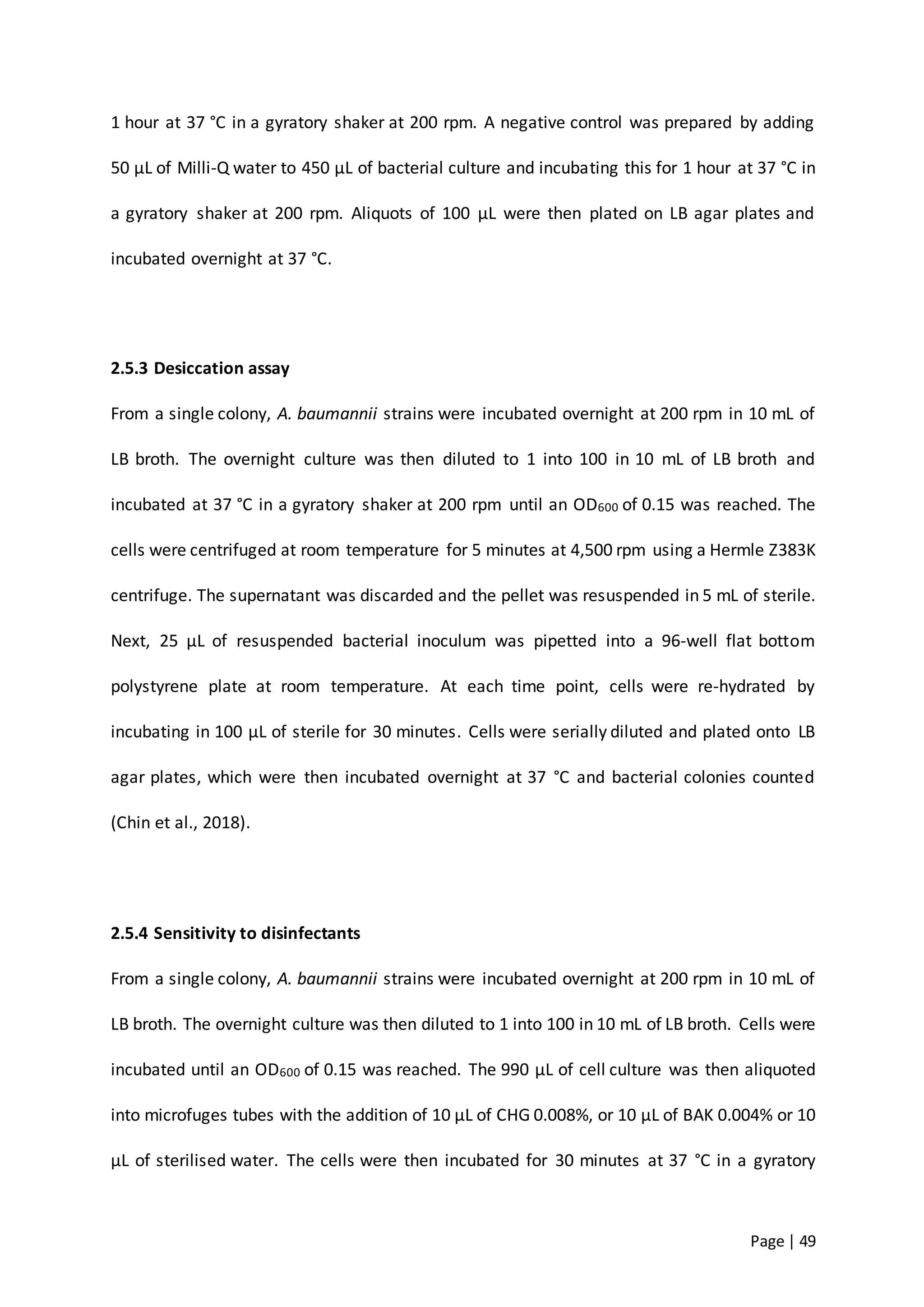 Page | 49
1 hour at 37 °C in a gyratory shaker at 200 rpm. A negative control was prepared by adding
50 µL of Milli-Q water to 450 µL of bacterial culture and incubating this for 1 hour at 37 °C in
a gyratory shaker at 200 rpm. Aliquots of 100 µL were then plated on LB agar plates and
incubated overnight at 37 °C.
2.5.3 Desiccation assay
From a single colony, A. baumannii strains were incubated overnight at 200 rpm in 10 mL of
LB broth. The overnight culture was then diluted to 1 into 100 in 10 mL of LB broth and
incubated at 37 °C in a gyratory shaker at 200 rpm until an OD600 of 0.15 was reached. The
cells were centrifuged at room temperature for 5 minutes at 4,500 rpm using a Hermle Z383K
centrifuge. The supernatant was discarded and the pellet was resuspended in 5 mL of sterile.
Next, 25 µL of resuspended bacterial inoculum was pipetted into a 96-well flat bottom
polystyrene plate at room temperature. At each time point, cells were re-hydrated by
incubating in 100 µL of sterile for 30 minutes. Cells were serially diluted and plated onto LB
agar plates, which were then incubated overnight at 37 °C and bacterial colonies counted
(Chin et al., 2018).
2.5.4 Sensitivity to disinfectants
From a single colony, A. baumannii strains were incubated overnight at 200 rpm in 10 mL of
LB broth. The overnight culture was then diluted to 1 into 100 in 10 mL of LB broth. Cells were
incubated until an OD600 of 0.15 was reached. The 990 µL of cell culture was then aliquoted
into microfuges tubes with the addition of 10 µL of CHG 0.008%, or 10 µL of BAK 0.004% or 10
µL of sterilised water. The cells were then incubated for 30 minutes at 37 °C in a gyratory
 