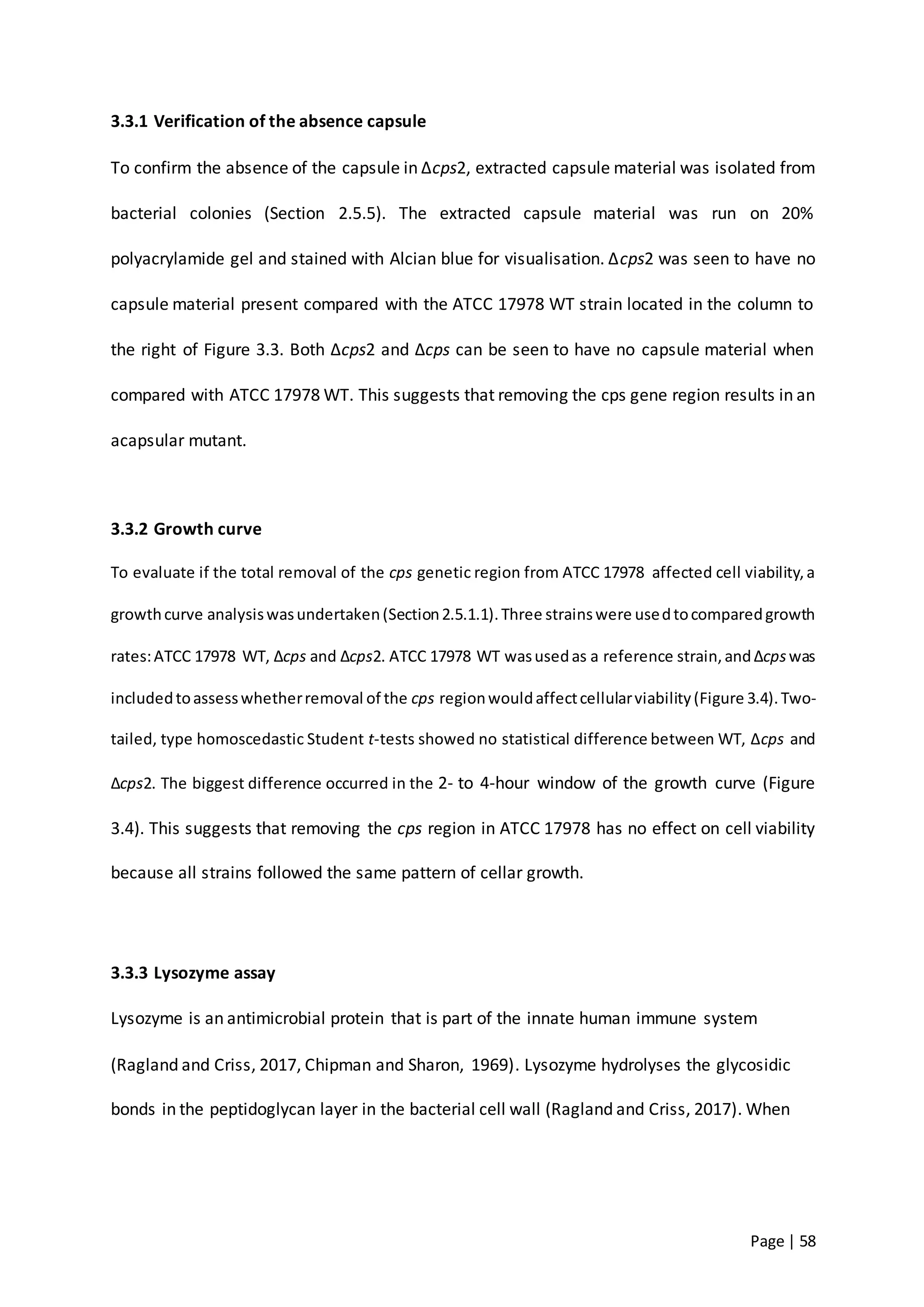 Page | 58
3.3.1 Verification of the absence capsule
To confirm the absence of the capsule in ∆cps2, extracted capsule material was isolated from
bacterial colonies (Section 2.5.5). The extracted capsule material was run on 20%
polyacrylamide gel and stained with Alcian blue for visualisation. ∆cps2 was seen to have no
capsule material present compared with the ATCC 17978 WT strain located in the column to
the right of Figure 3.3. Both ∆cps2 and ∆cps can be seen to have no capsule material when
compared with ATCC 17978 WT. This suggests that removing the cps gene region results in an
acapsular mutant.
3.3.2 Growth curve
To evaluate if the total removal of the cps genetic region from ATCC 17978 affected cell viability,a
growthcurve analysiswasundertaken(Section2.5.1.1).Three strainswere usedtocomparedgrowth
rates:ATCC 17978 WT, ∆cps and ∆cps2. ATCC 17978 WT wasusedas a reference strain,and∆cpswas
includedtoassesswhetherremoval of the cps regionwouldaffectcellularviability(Figure 3.4).Two-
tailed, type homoscedastic Student t-tests showed no statistical difference between WT, ∆cps and
∆cps2. The biggest difference occurred in the 2- to 4-hour window of the growth curve (Figure
3.4). This suggests that removing the cps region in ATCC 17978 has no effect on cell viability
because all strains followed the same pattern of cellar growth.
3.3.3 Lysozyme assay
Lysozyme is an antimicrobial protein that is part of the innate human immune system
(Ragland and Criss, 2017, Chipman and Sharon, 1969). Lysozyme hydrolyses the glycosidic
bonds in the peptidoglycan layer in the bacterial cell wall (Ragland and Criss, 2017). When
 