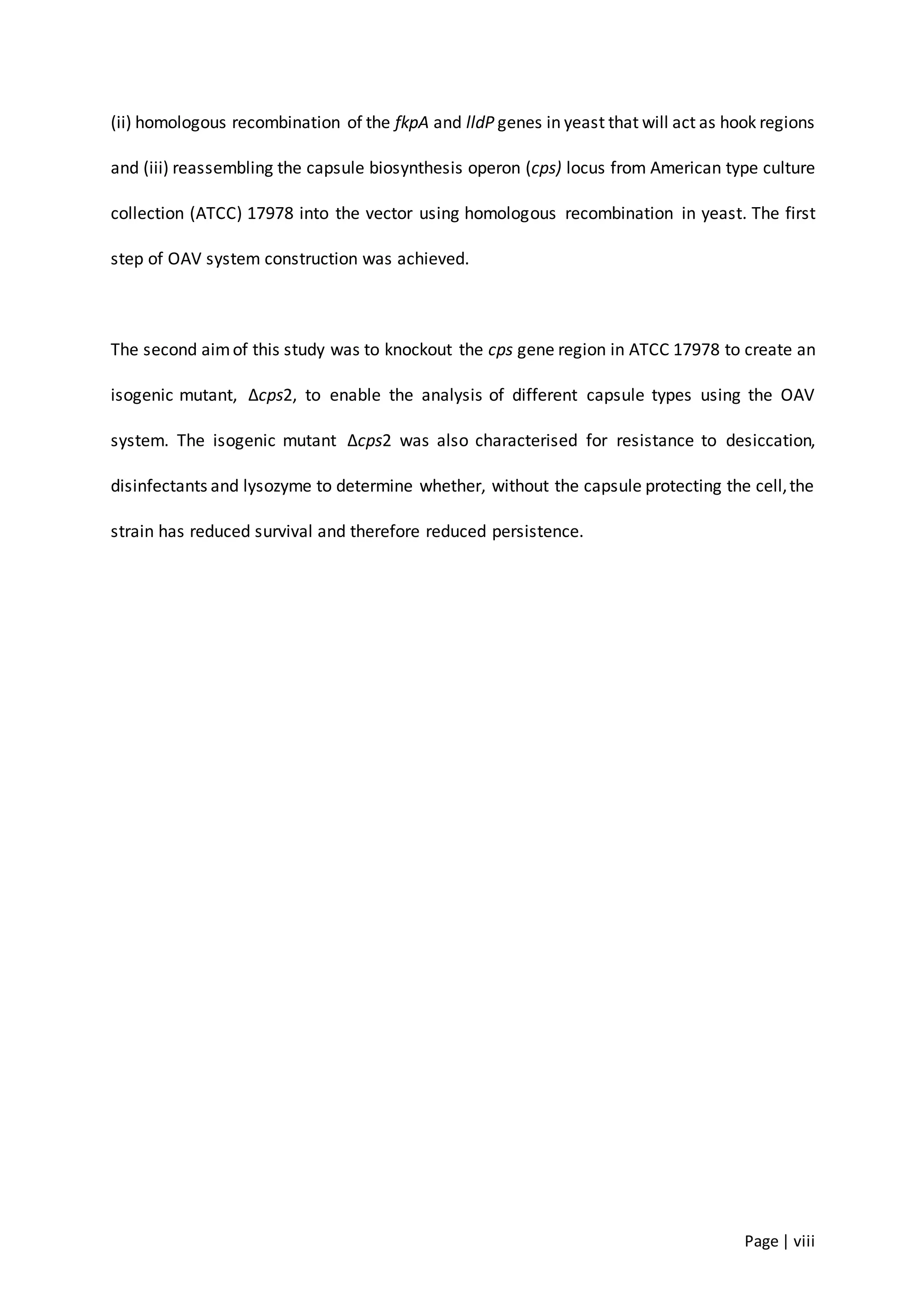 Page | viii
(ii) homologous recombination of the fkpA and lldP genes in yeast that will act as hook regions
and (iii) reassembling the capsule biosynthesis operon (cps) locus from American type culture
collection (ATCC) 17978 into the vector using homologous recombination in yeast. The first
step of OAV system construction was achieved.
The second aimof this study was to knockout the cps gene region in ATCC 17978 to create an
isogenic mutant, ∆cps2, to enable the analysis of different capsule types using the OAV
system. The isogenic mutant ∆cps2 was also characterised for resistance to desiccation,
disinfectants and lysozyme to determine whether, without the capsule protecting the cell,the
strain has reduced survival and therefore reduced persistence.
 