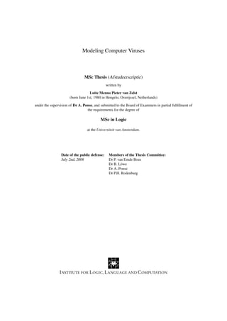 Modeling Computer Viruses



                                MSc Thesis (Afstudeerscriptie)
                                               written by

                                   Luite Menno Pieter van Zelst
                      (born June 1st, 1980 in Hengelo, Overijssel, Netherlands)

under the supervision of Dr A. Ponse, and submitted to the Board of Examiners in partial fulﬁllment of
                                 the requirements for the degree of

                                          MSc in Logic

                                 at the Universiteit van Amsterdam.




                 Date of the public defense:    Members of the Thesis Committee:
                 July 2nd, 2008                 Dr P. van Emde Boas
                                                Dr B. L¨ we
                                                        o
                                                Dr A. Ponse
                                                Dr P.H. Rodenburg
 