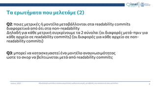 8
Αξιολόγηση μοντέλων αναγνωσιμότητας κώδικα σε μικρές μεταβολές και κατασκευή νέου μοντέλου
Ιούλιος 2022
Τα ερωτήματα που μελετάμε (2)
Q2: ποιες μετρικές ή μοντέλα μεταβάλλονται στα readability commits
διαφορετικά από ότι στα non-readability
Δηλαδή για κάθε μετρική συγκρίνουμε τα 2 σύνολα: {οι διαφορές μετά-πριν για
κάθε αρχείο σε readability commits} {οι διαφορές για κάθε αρχείο σε non-
readability commits}
Q3: μπορεί να κατασκευαστεί ένα μοντέλο αναγνωσιμότητας
ώστε το σκορ να βελτιώνεται μετά από readability commits;
 