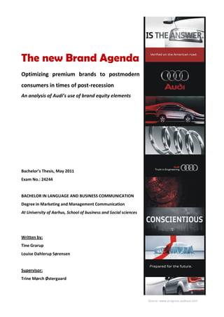 Source: www.progress.audiusa.com
The new Brand Agenda
Optimizing premium brands to postmodern
consumers in times of post-recession
An analysis of Audi’s use of brand equity elements
Bachelor’s Thesis, May 2011
Exam No.: 24244
BACHELOR IN LANGUAGE AND BUSINESS COMMUNICATION
Degree in Marketing and Management Communication
At University of Aarhus, School of business and Social sciences
Written by:
Tine Grarup
Louise Dahlerup Sørensen
Supervisor:
Trine Mørch Østergaard
 