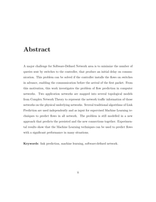Abstract
A major challenge for Software-Deﬁned Network area is to minimize the number of
queries sent by switches to the controller, that produce an initial delay on commu-
nication. This problem can be solved if the controller installs the ﬂows on switches
in advance, enabling the communication before the arrival of the ﬁrst packet. From
this motivation, this work investigates the problem of ﬂow prediction in computer
networks. Two application networks are mapped into several topological models
from Complex Network Theory to represent the network traﬃc information of those
networks on the physical underlying networks. Several traditional algorithms of Link
Prediction are used independently and as input for supervised Machine Learning te-
chniques to predict ﬂows in all network. The problem is still modelled in a new
approach that predicts the persisted and the new connections together. Experimen-
tal results show that the Machine Learning techniques can be used to predict ﬂows
with a signiﬁcant performance in many situations.
Keywords: link prediction, machine learning, software-deﬁned network.
ii
 