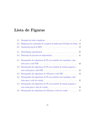 Lista de Figuras
2.1 Exemplos de redes complexas. . . . . . . . . . . . . . . . . . . . . . . 8
2.2 Diagramas de constru¸c˜ao do conjunto de dados para Predi¸c˜ao de Links. 13
2.3 Arquitetura geral de SDN. . . . . . . . . . . . . . . . . . . . . . . . . 19
3.1 Metodologia experimental. . . . . . . . . . . . . . . . . . . . . . . . . 25
3.2 Ilustra¸c˜ao do processo de mapeamento. . . . . . . . . . . . . . . . . . 31
4.1 Desempenho dos algoritmos de PL nos modelos sem topologia e alea-
t´orio para a rede P2P. . . . . . . . . . . . . . . . . . . . . . . . . . . 39
4.2 Desempenho dos algoritmos de PL nos modelos de mundo pequeno e
sem escala para a rede P2P. . . . . . . . . . . . . . . . . . . . . . . . 40
4.3 Desempenho dos algoritmos de AM para a rede P2P. . . . . . . . . . 42
4.4 Desempenho dos algoritmos de PL nos modelos sem topologia e alea-
t´orio para a rede de e-mails. . . . . . . . . . . . . . . . . . . . . . . . 45
4.5 Desempenho dos algoritmos de PL nos modelos de mundo pequeno e
sem escala para a rede de e-mails. . . . . . . . . . . . . . . . . . . . . 46
4.6 Desempenho dos algoritmos de AM para a rede de e-mails. . . . . . . 47
iii
 