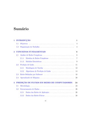 Sum´ario
1 INTRODU ¸C˜AO 1
1.1 Objetivos . . . . . . . . . . . . . . . . . . . . . . . . . . . . . . . . . 4
1.2 Organiza¸c˜ao do Trabalho . . . . . . . . . . . . . . . . . . . . . . . . . 4
2 CONCEITOS FUNDAMENTAIS 6
2.1 An´alise de Redes Complexas . . . . . . . . . . . . . . . . . . . . . . . 6
2.1.1 Modelos de Redes Complexas . . . . . . . . . . . . . . . . . . 7
2.1.2 Medidas Estat´ısticas . . . . . . . . . . . . . . . . . . . . . . . 9
2.2 Predi¸c˜ao de Links . . . . . . . . . . . . . . . . . . . . . . . . . . . . . 11
2.2.1 Modelagem de Tarefas . . . . . . . . . . . . . . . . . . . . . . 12
2.2.2 Algoritmos de Predi¸c˜ao de Links . . . . . . . . . . . . . . . . 14
2.3 Redes Deﬁnidas por Software . . . . . . . . . . . . . . . . . . . . . . 18
2.4 Aprendizado de M´aquina . . . . . . . . . . . . . . . . . . . . . . . . . 20
3 PREDI ¸C˜AO DE FLUXOS EM REDES DE COMPUTADORES 24
3.1 Metodologia . . . . . . . . . . . . . . . . . . . . . . . . . . . . . . . . 24
3.2 Gerenciamento de Dados . . . . . . . . . . . . . . . . . . . . . . . . . 26
3.2.1 Dados das Redes de Aplica¸c˜ao . . . . . . . . . . . . . . . . . . 26
3.2.2 Dados das Redes F´ısicas . . . . . . . . . . . . . . . . . . . . . 28
vi
 